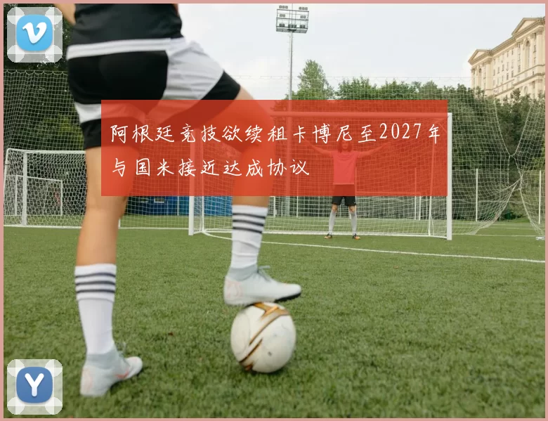 阿根廷竞技欲续租卡博尼至2027年与国米接近达成协议