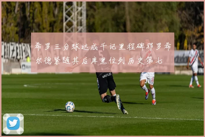 希罗三分球达成千记里程碑邓罗希尔德紧随其后库里位列历史第七