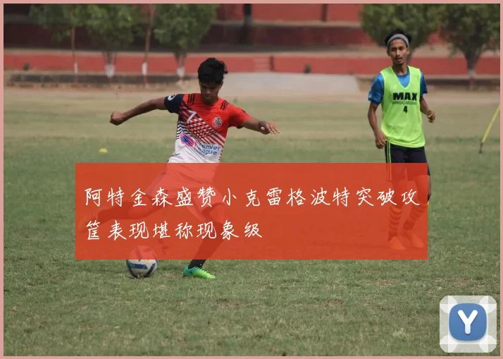 阿特金森盛赞小克雷格波特突破攻筐表现堪称现象级