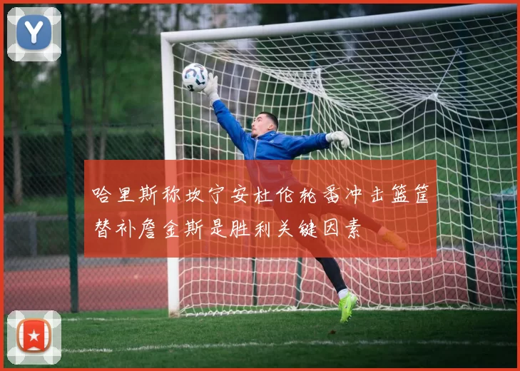 哈里斯称坎宁安杜伦轮番冲击篮筐替补詹金斯是胜利关键因素