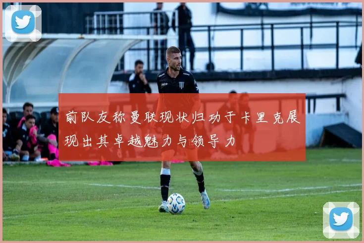 前队友称曼联现状归功于卡里克展现出其卓越魅力与领导力