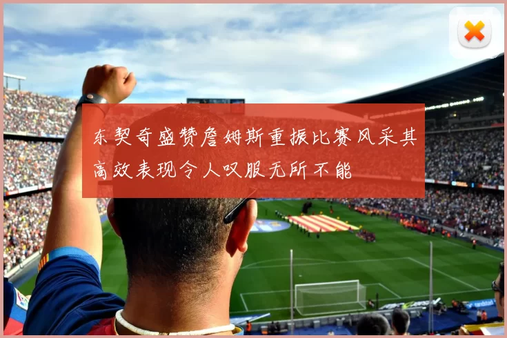 东契奇盛赞詹姆斯重振比赛风采其高效表现令人叹服无所不能