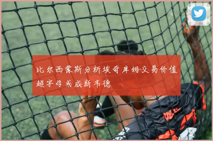 比尔西蒙斯分析埃奇库姆交易价值超字母或成新韦德