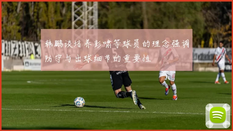 韩鹏谈培养彭啸等球员的理念强调防守与出球细节的重要性