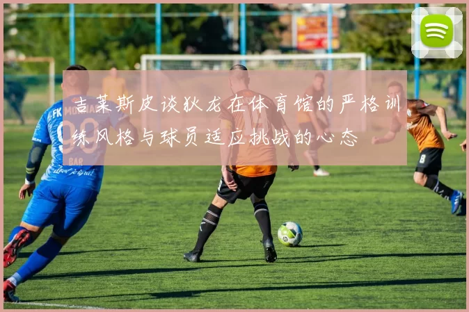 吉莱斯皮谈狄龙在体育馆的严格训练风格与球员适应挑战的心态